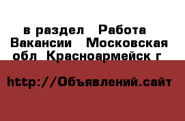  в раздел : Работа » Вакансии . Московская обл.,Красноармейск г.